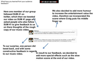 What have you learned from your audience
feedback?




   Here one member of our group                  We also decided to add more humour
   followed SUM 41 on                            to increase the entertainment value the
   twitter, which then we tweeted                video, therefore we incorporated the
   our video on SUM 41 page and                  scene where Craig puts his middle
   asked people who also follow                  finger up.
   SUM 41 to give feedback to us
   on there thoughts of the rough
   copy of our music video.




  To our surprise, one person did
  tweet back, and with some
  constructive feedback in regards
  to our music video.             In result to our feedback, we decided to
                                  add more special effects such as the slow
                                  motion scene at the end of our video.
 