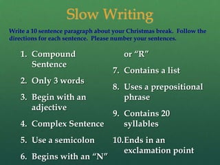 Slow Writing
Write a 10 sentence paragraph about your Christmas break. Follow the
directions for each sentence. Please number your sentences.

   1. Compound                         or “R”
      Sentence
                                   7. Contains a list
   2. Only 3 words
                                   8. Uses a prepositional
   3. Begin with an                   phrase
      adjective
                                   9. Contains 20
   4. Complex Sentence                syllables
   5. Use a semicolon              10.Ends in an
                                      exclamation point
   6. Begins with an “N”
 