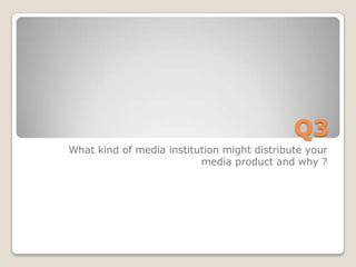 Q3
What kind of media institution might distribute your
                          media product and why ?
 