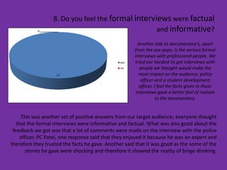 8. Do you feel the formal interviews were factual
            0                                      and informative?
                                                        Another side to documentary’s, apart
                                                      from the vox-pops, is the serious formal
                                                      interviews with professional people. We
                                                yes    tried our hardest to get interviews with
                                                no       people we thought would make the
                    13                                   most impact on the audience; police
                                                          officer and a student development
                                                         officer. I feel the facts given in these
                                                       interviews gave a better feel of realism
                                                                   to the documentary.


     This was another set of positive answers from our target audience; everyone thought
   that the formal interviews were informative and factual. What was also good about the
 feedback we got was that a lot of comments were made on the interview with the police
    officer, PC Patel, one response said that they enjoyed it because he was an expert and
therefore they trusted the facts he gave. Another said that it was good as the some of the
       stories he gave were shocking and therefore it showed the reality of binge drinking.
 