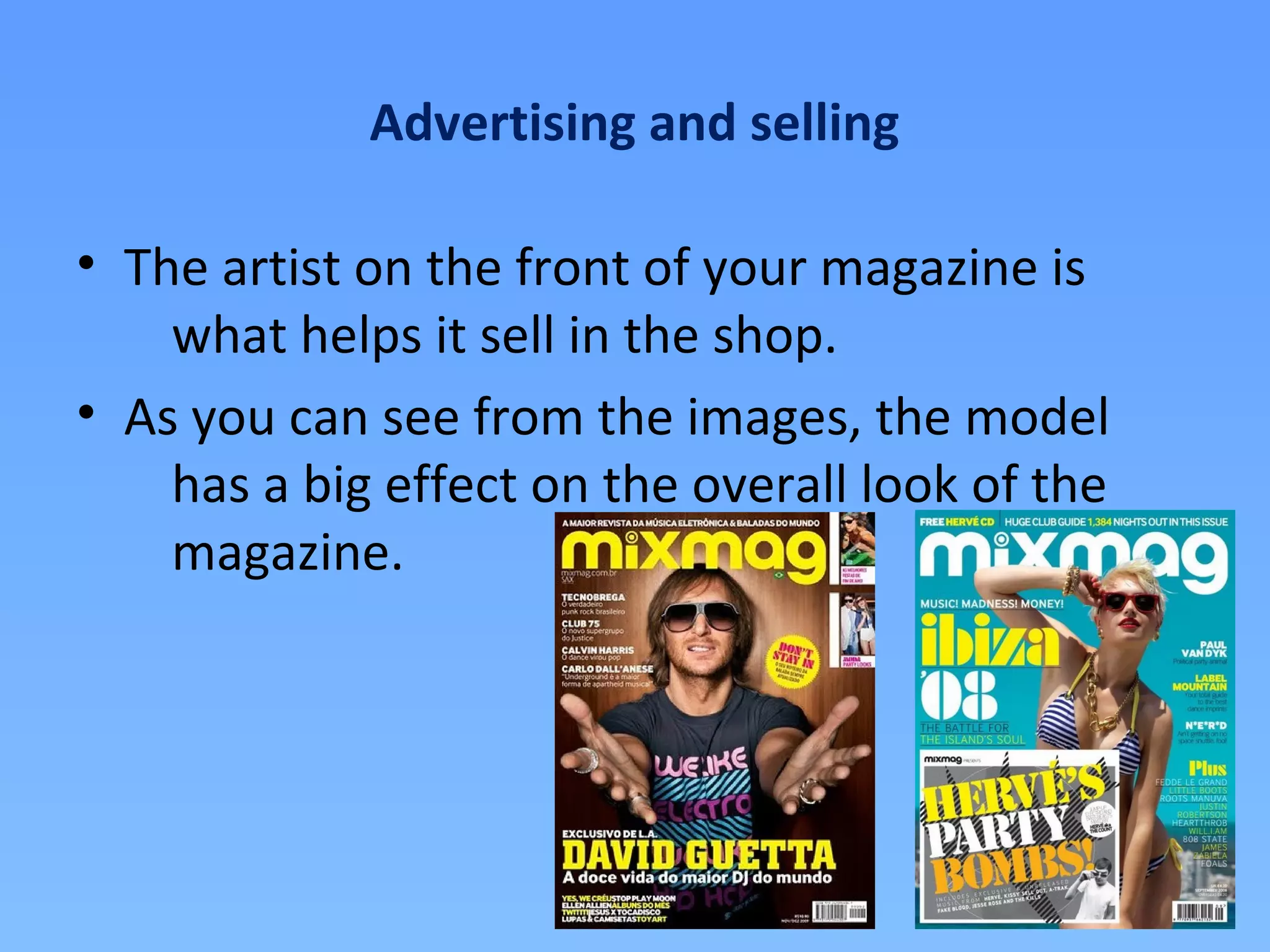 Advertising and selling

• The artist on the front of your magazine is
    what helps it sell in the shop.
• As you can see from the images, the model
    has a big effect on the overall look of the
    magazine.
 