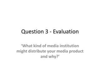 Question 3 - Evaluation

  ‘What kind of media institution
might distribute your media product
             and why?’
 