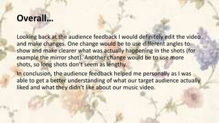 Overall…
Looking back at the audience feedback I would definitely edit the video
and make changes. One change would be to use different angles to
show and make clearer what was actually happening in the shots (for
example the mirror shot). Another change would be to use more
shots, so long shots don’t seem as lengthy.
In conclusion, the audience feedback helped me personally as I was
able to get a better understanding of what our target audience actually
liked and what they didn’t like about our music video.
 