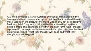 As a media studies class we watched everyone’s music video in the
lesson and other class members gave their feedback on the different
music videos. In the class, for my music video I only got back positive
feedback. I didn’t agree that all the feedback should be positive so I
asked a group of random people within the sixth form (who I thought
represented the target audience) to watch and give their true feedback
on my music video- what they thought was good and what they
thought was not so good.
 