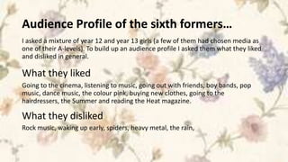 Audience Profile of the sixth formers…
I asked a mixture of year 12 and year 13 girls (a few of them had chosen media as
one of their A-levels). To build up an audience profile I asked them what they liked
and disliked in general.

What they liked
Going to the cinema, listening to music, going out with friends, boy bands, pop
music, dance music, the colour pink, buying new clothes, going to the
hairdressers, the Summer and reading the Heat magazine.

What they disliked
Rock music, waking up early, spiders, heavy metal, the rain,
 