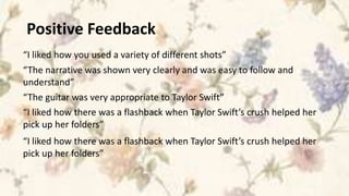 Positive Feedback
“I liked how you used a variety of different shots”
“The narrative was shown very clearly and was easy to follow and
understand”
“The guitar was very appropriate to Taylor Swift”
“I liked how there was a flashback when Taylor Swift’s crush helped her
pick up her folders”
“I liked how there was a flashback when Taylor Swift’s crush helped her
pick up her folders”
 