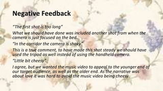Negative Feedback
“The first shot is too long”
What we should have done was included another shot from when the
camera is just focused on the bed.
“In the corridor the camera is shaky”
This is a true comment, to have made this shot steady we should have
used the tripod as well instead of using the handheld camera.
“Little bit cheesy”
I agree, but we wanted the music video to appeal to the younger end of
our target audience, as well as the older end. As the narrative was
about love it was hard to avoid the music video being cheesy.
 