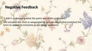 Negative Feedback

“I didn’t understand what the point was of the pompoms.”
We included this shot as we wanted to include visuals that matched the
lyrics to appeal to everyone in our target audience.
 