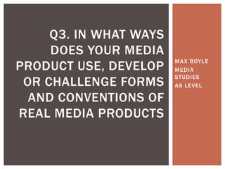 Q3. IN WHAT WAYS
     DOES YOUR MEDIA
                        MAX BOYLE
PRODUCT USE, DEVELOP    MEDIA
                        STUDIES
 OR CHALLENGE FORMS     AS LEVEL

  AND CONVENTIONS OF
REAL MEDIA PRODUCTS
 