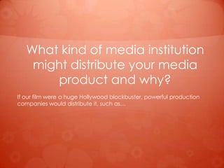 What kind of media institution
    might distribute your media
       product and why?
If our film were a huge Hollywood blockbuster, powerful production
companies would distribute it, such as…
 