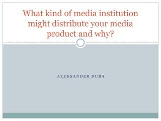 A L E K S A N D E R D U B A
What kind of media institution
might distribute your media
product and why?
 