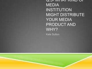 Q.3- WHAT KIND OF
MEDIA
INSTITUTION
MIGHT DISTRIBUTE
YOUR MEDIA
PRODUCT AND
WHY?
Kate Sutton

 