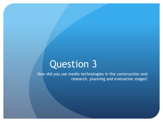 Question 3
How did you use media technologies in the construction and
research, planning and evaluation stages?

 