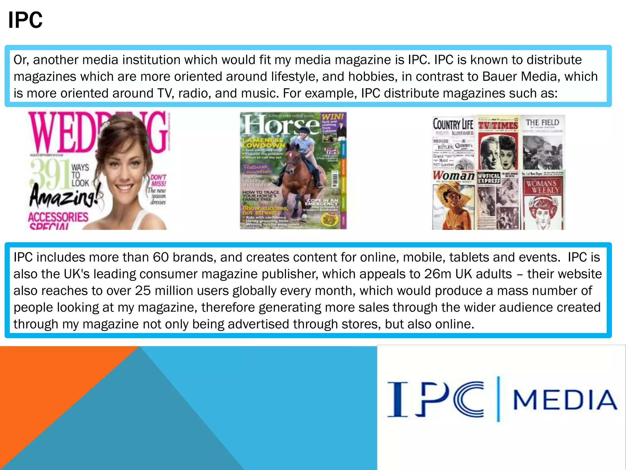 IPC
Or, another media institution which would fit my media magazine is IPC. IPC is known to distribute
magazines which are more oriented around lifestyle, and hobbies, in contrast to Bauer Media, which
is more oriented around TV, radio, and music. For example, IPC distribute magazines such as:

IPC includes more than 60 brands, and creates content for online, mobile, tablets and events. IPC is
also the UK's leading consumer magazine publisher, which appeals to 26m UK adults – their website
also reaches to over 25 million users globally every month, which would produce a mass number of
people looking at my magazine, therefore generating more sales through the wider audience created
through my magazine not only being advertised through stores, but also online.

 