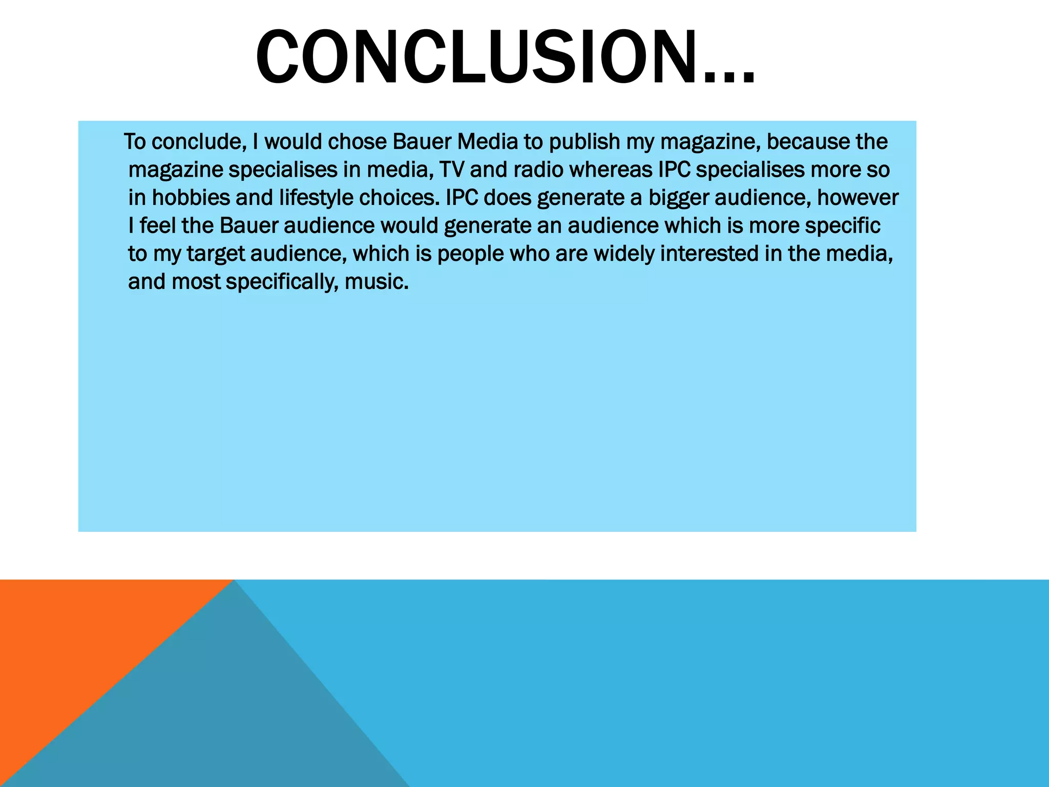 CONCLUSION…
To conclude, I would chose Bauer Media to publish my magazine, because the
magazine specialises in media, TV and radio whereas IPC specialises more so
in hobbies and lifestyle choices. IPC does generate a bigger audience, however
I feel the Bauer audience would generate an audience which is more specific
to my target audience, which is people who are widely interested in the media,
and most specifically, music.

 