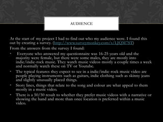 At the start of my project I had to find out who my audience were. I found this
out by creating a survey. (http://www.surveymonkey.com/s/LJQM7ST)
From the answers from the survey I found:
• Everyone who answered my questionnaire was 16-25 years old and the
majority were female, but there were some males, they are mostly into
indie/indie-rock music. They watch music videos mostly a couple times a week
and normally watch these on TV or Youtube.
• The typical features they expect to see in a indie/indie-rock music video are
people playing instruments such as guitars, indie clothing such as skinny jeans
and slightly unusually placed things.
• Story lines, things that relate to the song and colour are what appeal to them
mostly in a music video.
• There is a 50/50 result to whether they prefer music videos with a narrative or
showing the band and more than once location is preferred within a music
video.
AUDIENCE
 