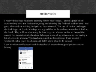 I received feedback within my planning for my music video. I crated a pitch which
explained my ideas for the location, song, and clothing. My feedback told me that I had
good ideas and am relating the lyrics to the video well. The use of similar clothing to
the lead singer of Arctic Monkeys was a good idea so the audience can relate it back to
the band. They told me that it may be hard to get to a house to film so I could film
around the streets instead, therefore I changed some of my video due to not having a
lot of access to a house. This feedback caused me less stress as I was worried I
wouldn’t be able to get to a house and didn’t know what to do instead.
I put my video on Facebook and the feedback I received was good (as you can see
below)
MUSIC VIDEO
 