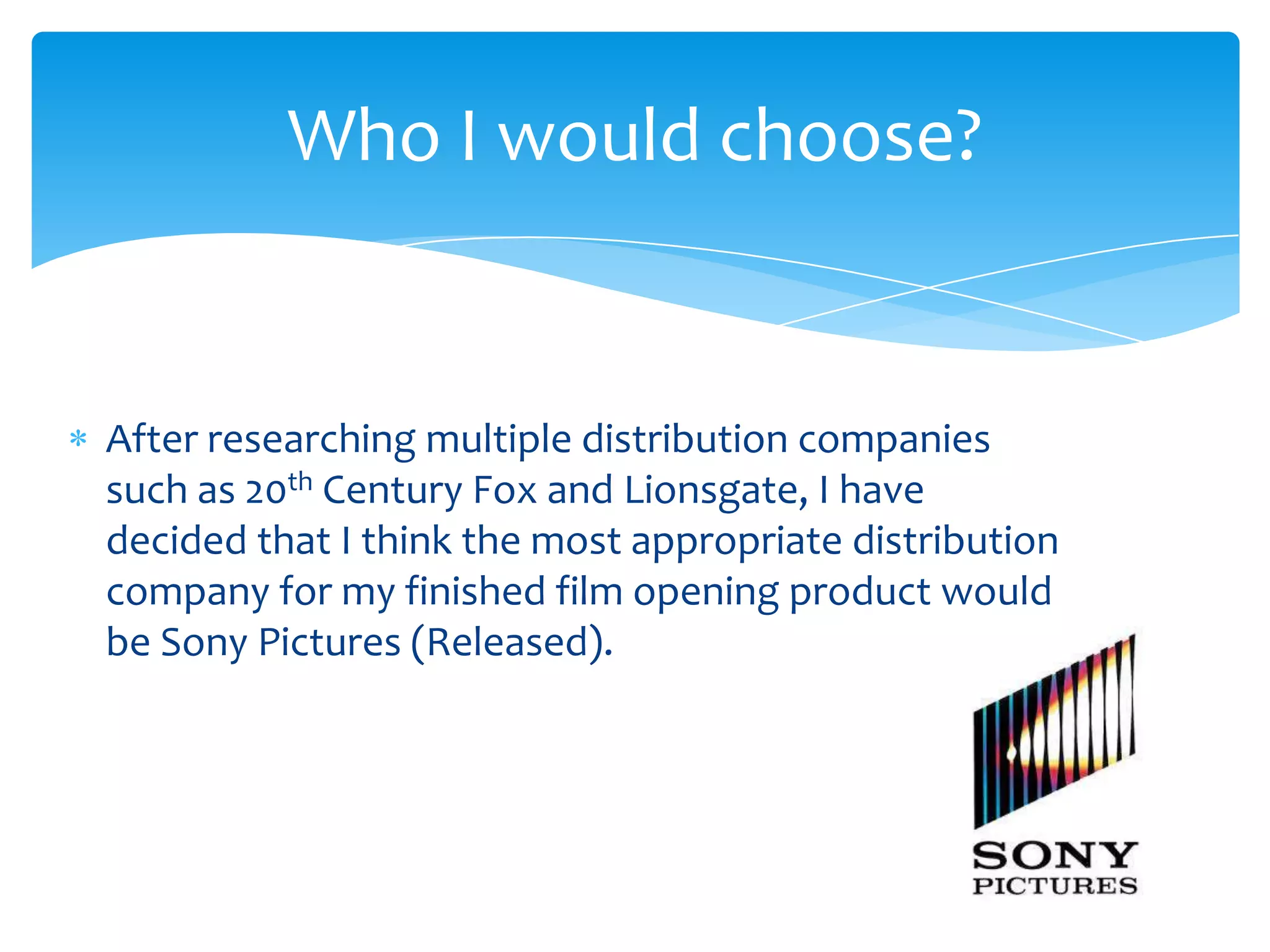 After researching multiple distribution companies
such as 20th Century Fox and Lionsgate, I have
decided that I think the most appropriate distribution
company for my finished film opening product would
be Sony Pictures (Released).
Who I would choose?
 
