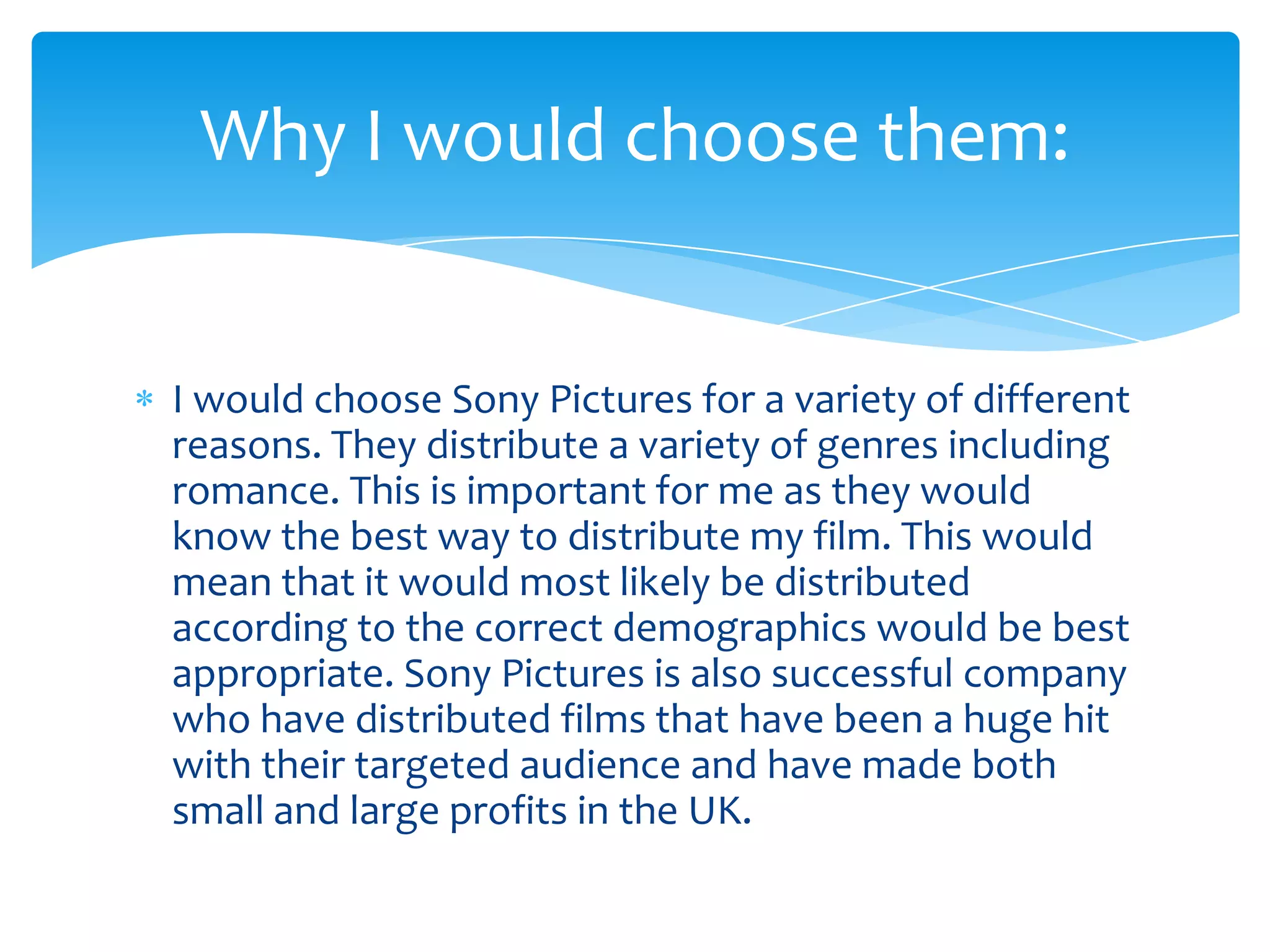 I would choose Sony Pictures for a variety of different
reasons. They distribute a variety of genres including
romance. This is important for me as they would
know the best way to distribute my film. This would
mean that it would most likely be distributed
according to the correct demographics would be best
appropriate. Sony Pictures is also successful company
who have distributed films that have been a huge hit
with their targeted audience and have made both
small and large profits in the UK.
Why I would choose them:
 
