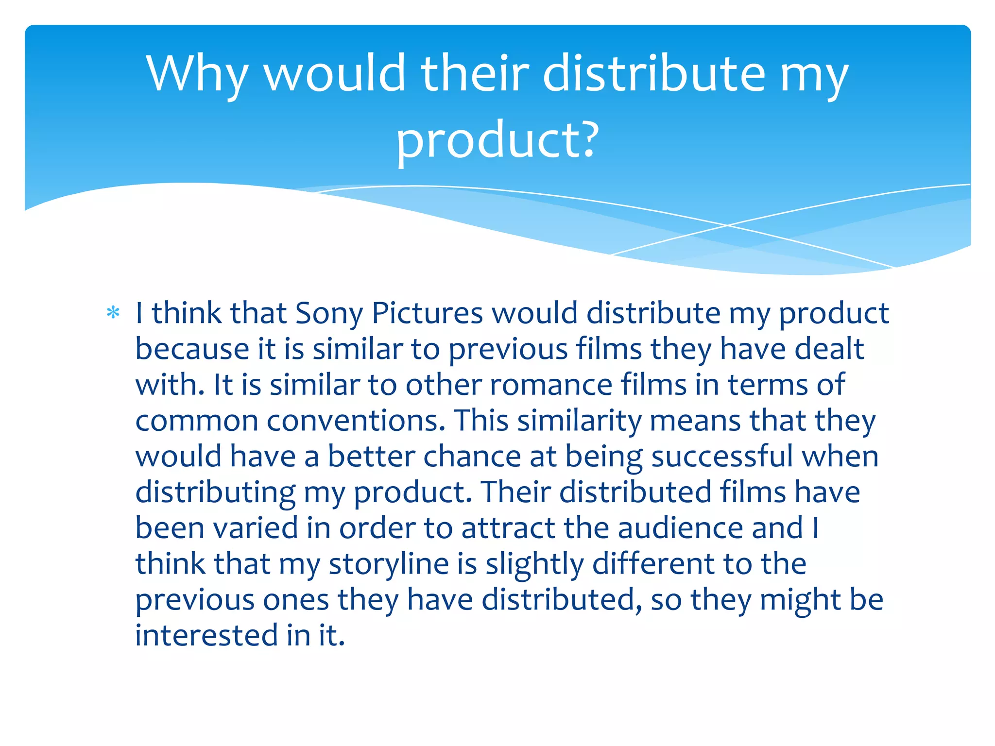 I think that Sony Pictures would distribute my product
because it is similar to previous films they have dealt
with. It is similar to other romance films in terms of
common conventions. This similarity means that they
would have a better chance at being successful when
distributing my product. Their distributed films have
been varied in order to attract the audience and I
think that my storyline is slightly different to the
previous ones they have distributed, so they might be
interested in it.
Why would their distribute my
product?
 