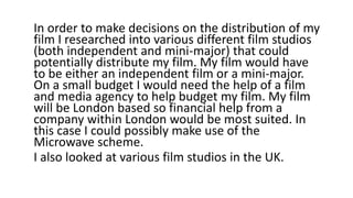 In order to make decisions on the distribution of my
film I researched into various different film studios
(both independent and mini-major) that could
potentially distribute my film. My film would have
to be either an independent film or a mini-major.
On a small budget I would need the help of a film
and media agency to help budget my film. My film
will be London based so financial help from a
company within London would be most suited. In
this case I could possibly make use of the
Microwave scheme.
I also looked at various film studios in the UK.
 