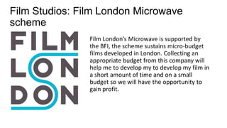 Film Studios: Film London Microwave
scheme
Film London’s Microwave is supported by
the BFI, the scheme sustains micro-budget
films developed in London. Collecting an
appropriate budget from this company will
help me to develop my to develop my film in
a short amount of time and on a small
budget so we will have the opportunity to
gain profit.
 