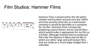 Film Studios: Hammer Films
Hammer Films is based within the UK within
London and has been around since the 1930’s
and only recently returned, as a well known
company it would be desirable as a company
for my film. Hammer Films is known for
producing science fiction, horror and thrillers
which would make it appropriate for my film as
a thriller. Although recently they’ve produced
films like The Woman In Black and Let Me In
which are rather large and well-known films
that are made on a much larger budget than I
intended.
 