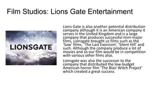 Film Studios: Lions Gate Entertainment
Lions Gate is also another potential distribution
company although it is an American company it
serves in the United Kingdom and is a large
company that produces successful mini-major
films. Lionsgate brought us films such as the
‘Saw’ films, ‘The Last Exorcism’, ‘Silent Hill’ and
such. Although the company produce a lot of
movies and so our film would be in competition
with various other films also.
Lionsgate was also the successor to the
company that distributed the low-budget
American horror film ‘The Blair Witch Project’
which created a great success
 