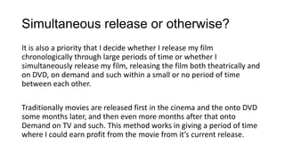 Simultaneous release or otherwise?
It is also a priority that I decide whether I release my film
chronologically through large periods of time or whether I
simultaneously release my film, releasing the film both theatrically and
on DVD, on demand and such within a small or no period of time
between each other.
Traditionally movies are released first in the cinema and the onto DVD
some months later, and then even more months after that onto
Demand on TV and such. This method works in giving a period of time
where I could earn profit from the movie from it’s current release.
 