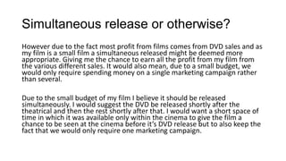 Simultaneous release or otherwise?
However due to the fact most profit from films comes from DVD sales and as
my film is a small film a simultaneous released might be deemed more
appropriate. Giving me the chance to earn all the profit from my film from
the various different sales. It would also mean, due to a small budget, we
would only require spending money on a single marketing campaign rather
than several.
Due to the small budget of my film I believe it should be released
simultaneously. I would suggest the DVD be released shortly after the
theatrical and then the rest shortly after that. I would want a short space of
time in which it was available only within the cinema to give the film a
chance to be seen at the cinema before it’s DVD release but to also keep the
fact that we would only require one marketing campaign.
 