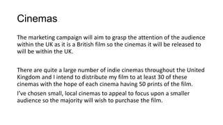 Cinemas
The marketing campaign will aim to grasp the attention of the audience
within the UK as it is a British film so the cinemas it will be released to
will be within the UK.
There are quite a large number of indie cinemas throughout the United
Kingdom and I intend to distribute my film to at least 30 of these
cinemas with the hope of each cinema having 50 prints of the film.
I’ve chosen small, local cinemas to appeal to focus upon a smaller
audience so the majority will wish to purchase the film.
 