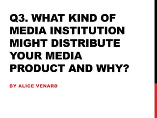 Q3. WHAT KIND OF
MEDIA INSTITUTION
MIGHT DISTRIBUTE
YOUR MEDIA
PRODUCT AND WHY?
BY ALICE VENARD
 