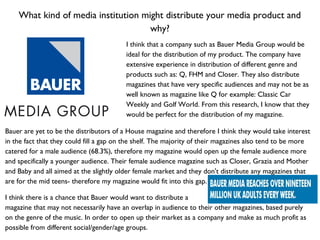 What kind of media institution might distribute your media product and
why?
I think that a company such as Bauer Media Group would be
ideal for the distribution of my product. The company have
extensive experience in distribution of different genre and
products such as: Q, FHM and Closer. They also distribute
magazines that have very specific audiences and may not be as
well known as magazine like Q for example: Classic Car
Weekly and Golf World. From this research, I know that they
would be perfect for the distribution of my magazine.
Bauer are yet to be the distributors of a House magazine and therefore I think they would take interest
in the fact that they could fill a gap on the shelf. The majority of their magazines also tend to be more
catered for a male audience (68.3%), therefore my magazine would open up the female audience more
and specifically a younger audience. Their female audience magazine such as Closer, Grazia and Mother
and Baby and all aimed at the slightly older female market and they don't distribute any magazines that
are for the mid teens- therefore my magazine would fit into this gap.
I think there is a chance that Bauer would want to distribute a
magazine that may not necessarily have an overlap in audience to their other magazines, based purely
on the genre of the music. In order to open up their market as a company and make as much profit as
possible from different social/gender/age groups.
 