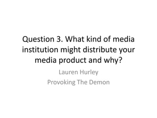 Question 3. What kind of media
institution might distribute your
media product and why?
Lauren Hurley
Provoking The Demon
 