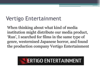 Vertigo Entertainment
When thinking about what kind of media
institution might distribute our media product,
‘Run’, I searched for films in the same type of
genre, westernised Japanese horror, and found
the production company Vertigo Entertainment
 