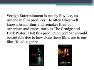 Vertigo Entertainment is run by Roy Lee, an
American film producer. He often takes well
known Asian films and remakes them for
American audiences, such as The Grudge and
Dark Water. I felt this production company would
be suitable due to how close these films are to our
film, ‘Run’ in genre
 