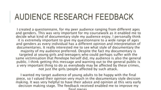 AUDIENCE RESEARCH FEEDBACK
I created a questionnaire, for my peer audience ranging from different ages
and genders. This was very important for my coursework as it enabled me to
decide what kind of documentary style my audience enjoy. I personally think
it is extremely important to give my questionnaire to a wide range of ages
and genders as every individual has a different opinion and interpretation of
documentaries. It really interested me to see what style of documentary the
majority of my audience preferred. Despite the fact my documentary is
targeted at young girls and teenagers who could perhaps suffer with the
same victimisation that Penelope herself did, my audience is also the general
public. I think getting this message and warning out to the general public is
a very important thing to do as everybody may be affected by these crimes,
not just the girls/people affected by such attack.
I wanted my target audience of young adults to be happy with the final
piece, so I valued their opinion very much in the documentary style decision
making. It was very helpful to have their advice and opinion at this very early
decision making stage. The feedback received enabled me to improve my
 