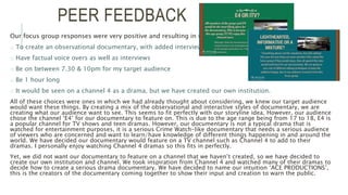 PEER FEEDBACK
Our focus group responses were very positive and resulting in us deciding:
o To create an observational documentary, with added interviews
o Have factual voice overs as well as interviews
o Be on between 7.30 & 10pm for my target audience
o Be 1 hour long
o It would be seen on a channel 4 as a drama, but we have created our own institution.
All of these choices were ones in which we had already thought about considering, we knew our target audience
would want these things. By creating a mix of the observational and interactive styles of documentary, we are
creating what our audience want to see. This seems to fit perfectly with our storyline idea. However, our audience
chose the channel ‘E4’ for our documentary to feature on. This is due to the age range being from 17 to 18, E4 is
a popular channel for TV shows and teen dramas. However, our documentary is not a typical drama that is
watched for entertainment purposes, it is a serious Crime Watch-like documentary that needs a serious audience
of viewers who are concerned and want to learn/have knowledge of different things happening in and around the
world. We have decided our documentary would feature on a TV channel such as Channel 4 to add to their
dramas. I personally enjoy watching Channel 4 dramas so this fits in perfectly.
Yet, we did not want our documentary to feature on a channel that we haven’t created, so we have decided to
create our own institution and channel. We took inspiration from Channel 4 and watched many of their dramas to
decide how to create a serious drama documentary. We have decided to name our intuition ‘ACE PRODUCTIONS’,
this is the creators of the documentary coming together to show their input and creation to warn the public.
 