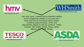 http://www.tesco.com/
http://www.whsmith.co.uk/
http://www.hmv.com/
http://www.asda.com/
Not only have I researched companies selling
music magazines similar to my own but I
have also found numerous other shops,
including supermarkets, which are
appropriate places to sell my product. These
include; WH Smith, ASDA, Tesco, News
agents, and Music Shops.
 
