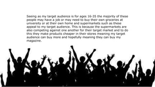 Seeing as my target audience is for ages 16-35 the majority of these
people may have a job or may need to buy their own groceries at
university or at their own home and supermarkets such as these
appeal to my target audience. This is because the supermarkets are
also competing against one another for their target market and to do
this they make products cheaper in their stores meaning my target
audience can buy more and hopefully meaning they can buy my
magazine.
 