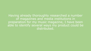 Having already thoroughly researched a number
of magazines and media institutions in
preparation for my music magazine, I have been
able to identify several ways my product could be
distributed.
 