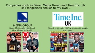 Companies such as Bauer Media Group and Time Inc. Uk
sell magazines similar to my own…
Time Inc. Uk sells NME which is sold weekly
and Uncut.
Bauer Media sells MOJO and
Q which are both sold
monthly.
 