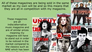 All of these magazines are being sold in the same
market as my own will be and so this means that
they are all in competition with my magazine.
These magazines
are all
indie/alternative
music magazine and
are of similar prices
meaning my
magazine will have
to stand out in order
to be noticed in the
market compared to
the classics such as
NME which has been
 