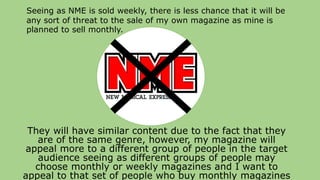 They will have similar content due to the fact that they
are of the same genre, however, my magazine will
appeal more to a different group of people in the target
audience seeing as different groups of people may
choose monthly or weekly magazines and I want to
appeal to that set of people who buy monthly magazines
Seeing as NME is sold weekly, there is less chance that it will be
any sort of threat to the sale of my own magazine as mine is
planned to sell monthly.
 