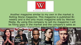 Another magazine similar to my own in the market is
Rolling Stone magazine. This magazine is published Bi-
weekly and is the only music magazine sold by Wenner
Media. By using this company to sell my magazine I will
be filling gaps in the market and the company’s sales as
monthly magazines are incredibly popular.
 
