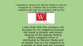 I also think that this company will
be good for my magazine because
the brand is already well known
because of the popular Rolling
Stone magazine which is
distributed by Wenner Media and
so people may try my magazine as
I decided to choose the Wenner Media to sell my
magazine as I believe that a monthly music
magazine will help the company well as they
currently don’t have one.
 