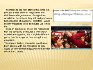 This image to the right proves that Time Inc.
(IPC) is a wide seller of magazines and
distributes a huge number of magazines
worldwide, this means they sell and produce a
high standard of magazine, therefore I would
like my magazine to be distributed via Times
Inc.
This is an example of one of the magazines
that the company distributes a well known
worldwide magazine, It is a slightly different
genre than to my genre I am using for my
magazine.
This means that my magazine would also
be in contest with this magazine as they
would be very similar magazines with similar
content and artists.
 
