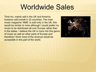 Time Inc. mainly sell in the UK and America
however sell overall in 33 countries. The main
music magazine ‘NME’ is sold only in the UK, this
would be similar to mine although I would prefer my
music to be distributed all over Europe rather than
in the states. I believe the UK is more into this genre
of music as well as other parts of Europe and
therefore I think most of the revenue would be
accessible in this part of the world.
Worldwide Sales
 
