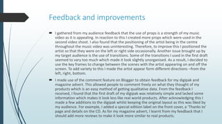 Feedback and improvements
 I gathered from my audience feedback that the use of props is a strength of my music
video as it is appealing. In reaction to this I created more props which were used in the
second video shoot. I also found that the positioning of the artist being in the centre
throughout the music video was uninteresting. Therefore, to improve this I positioned the
artist so that they were on the left or right side occasionally. Another issue brought up by
my target audience is the use of transitions. Some of the transitions I used in the first draft
seemed to vary too much which made it look slightly unorganised. As a result, I decided to
use the key frames to change between the scenes with the artist appearing on and off the
screen. To add variety to this I made the artist appear form different directions –from the
left, right, bottom.
 I made use of the comment feature on Blogger to obtain feedback for my digipak and
magazine advert. This allowed people to comment freely on what they thought of my
products which is an easy method of getting qualitative data. From the feedback I
received, I found that the first draft of my digipak was relatively simple and lacked some
information which makes it look less like real world products. After acknowledging this I
made a few additions to the digipak whilst keeping the original layout as this was liked by
my audience. For example, I added a special edition label on the front cover, a ‘Thanks to’
page and details on the CD. As for my magazine advert, I learnt from my feedback that I
should add more reviews to make it look more similar to real products.
 