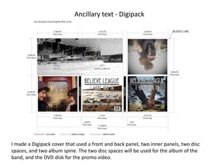 Ancillary text - Digipack
I made a Digipack cover that used a front and back panel, two inner panels, two disc
spaces, and two album spine. The two disc spaces will be used for the album of the
band, and the DVD disk for the promo video.
 